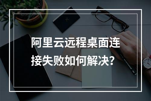 阿里云远程桌面连接失败如何解决？