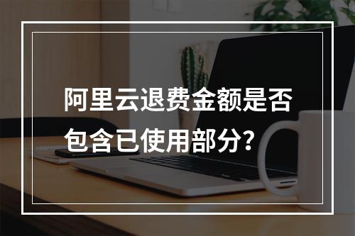 阿里云退费金额是否包含已使用部分？