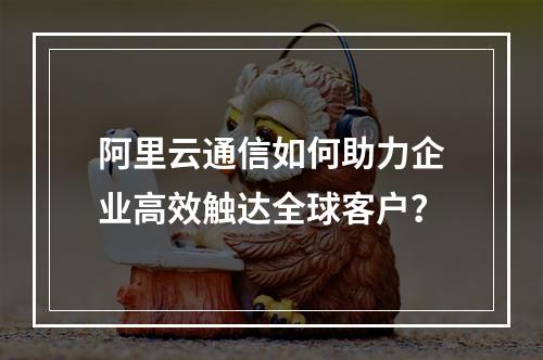 阿里云通信如何助力企业高效触达全球客户？