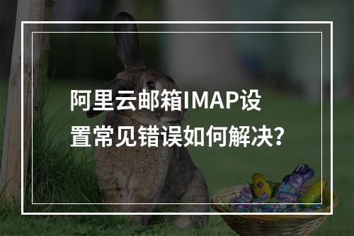 阿里云邮箱IMAP设置常见错误如何解决？