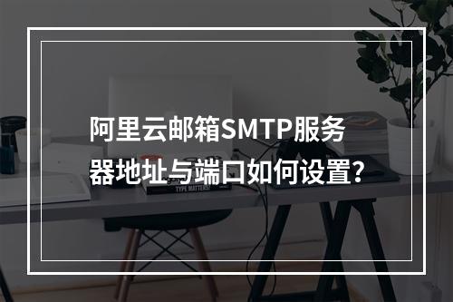 阿里云邮箱SMTP服务器地址与端口如何设置？