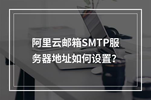 阿里云邮箱SMTP服务器地址如何设置？