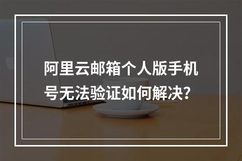 阿里云邮箱个人版手机号无法验证如何解决？