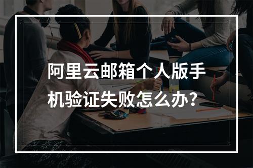 阿里云邮箱个人版手机验证失败怎么办？
