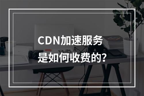 CDN加速服务是如何收费的?