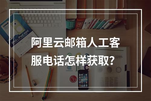 阿里云邮箱人工客服电话怎样获取？