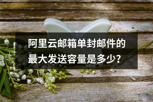 阿里云邮箱单封邮件的最大发送容量是多少？
