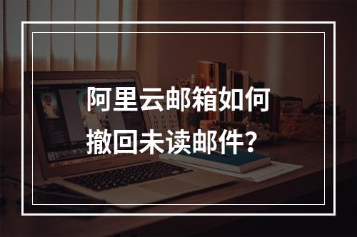 阿里云邮箱如何撤回未读邮件？