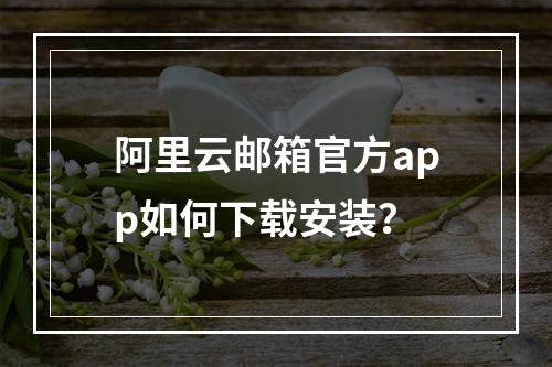 阿里云邮箱官方app如何下载安装？