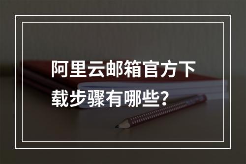 阿里云邮箱官方下载步骤有哪些？