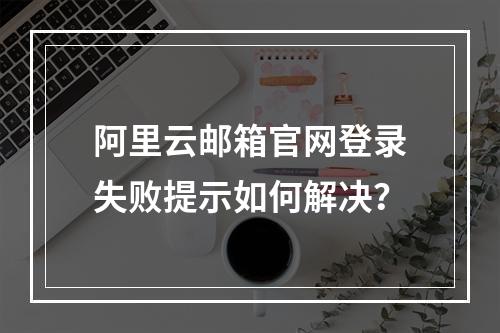 阿里云邮箱官网登录失败提示如何解决？