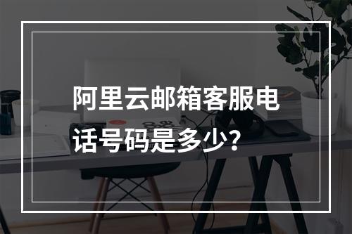 阿里云邮箱客服电话号码是多少？