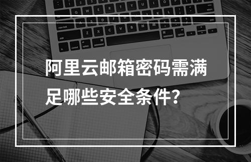阿里云邮箱密码需满足哪些安全条件？