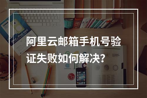 阿里云邮箱手机号验证失败如何解决？