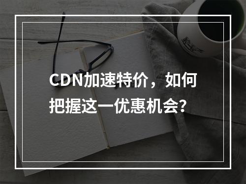 CDN加速特价,如何把握这一优惠机会?