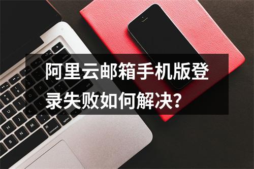 阿里云邮箱手机版登录失败如何解决？