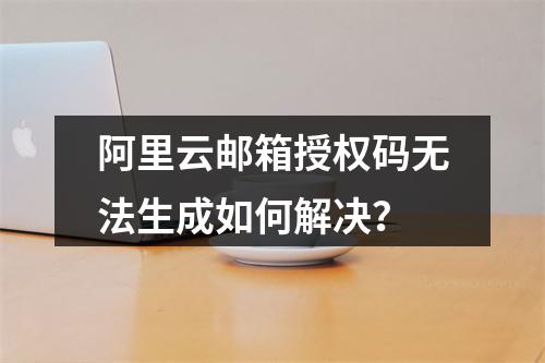 阿里云邮箱授权码无法生成如何解决？