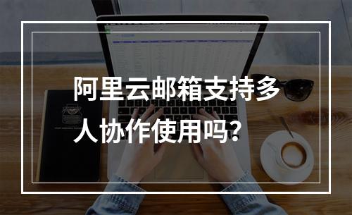 阿里云邮箱支持多人协作使用吗？