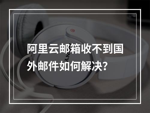 阿里云邮箱收不到国外邮件如何解决？