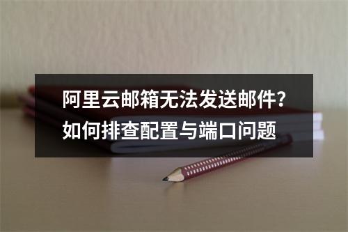 阿里云邮箱无法发送邮件？如何排查配置与端口问题