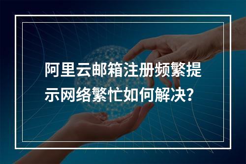 阿里云邮箱注册频繁提示网络繁忙如何解决？
