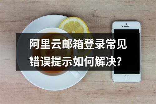 阿里云邮箱登录常见错误提示如何解决？