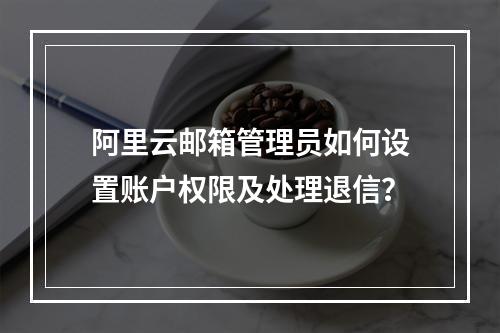 阿里云邮箱管理员如何设置账户权限及处理退信？