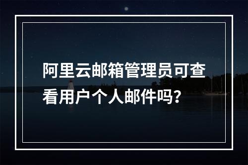 阿里云邮箱管理员可查看用户个人邮件吗？