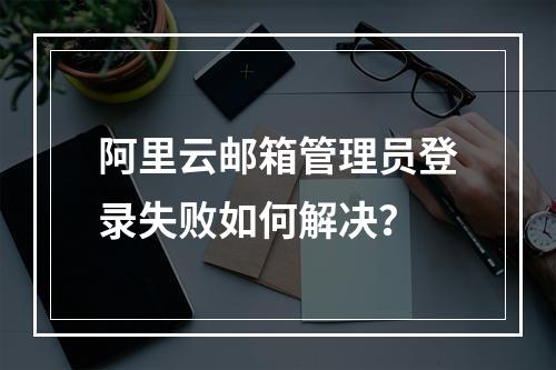 阿里云邮箱管理员登录失败如何解决？