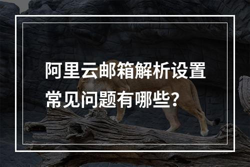 阿里云邮箱解析设置常见问题有哪些？