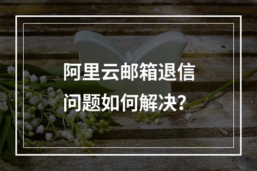 阿里云邮箱退信问题如何解决？