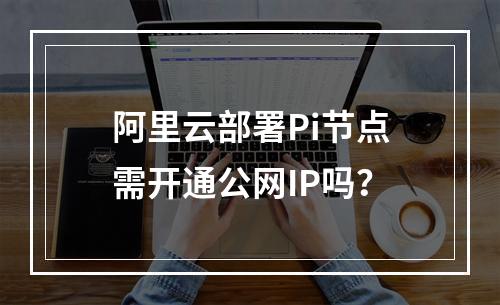 阿里云部署Pi节点需开通公网IP吗？