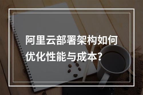 阿里云部署架构如何优化性能与成本？