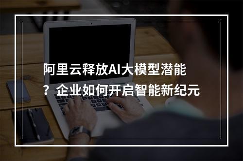 阿里云释放AI大模型潜能？企业如何开启智能新纪元