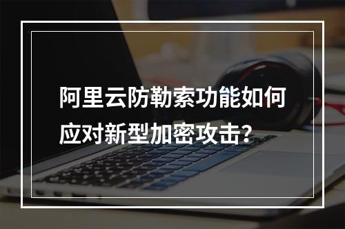 阿里云防勒索功能如何应对新型加密攻击？