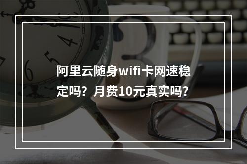 阿里云随身wifi卡网速稳定吗？月费10元真实吗？