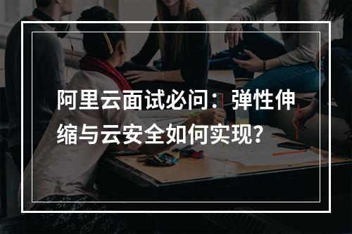 阿里云面试必问：弹性伸缩与云安全如何实现？