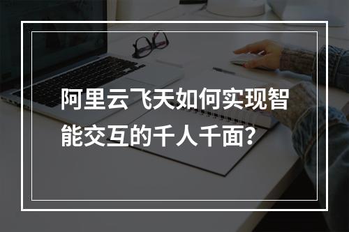 阿里云飞天如何实现智能交互的千人千面？