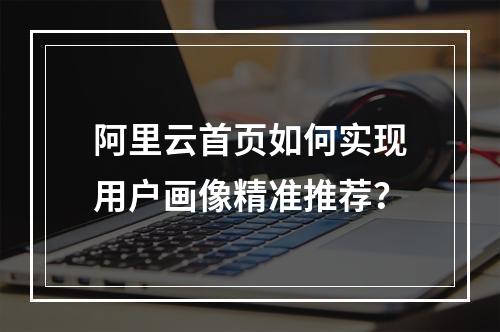 阿里云首页如何实现用户画像精准推荐？