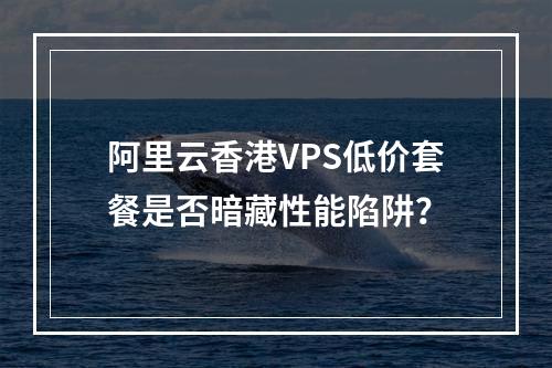 阿里云香港VPS低价套餐是否暗藏性能陷阱？