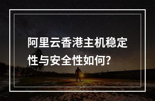 阿里云香港主机稳定性与安全性如何？