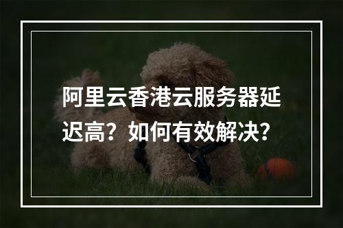 阿里云香港云服务器延迟高？如何有效解决？