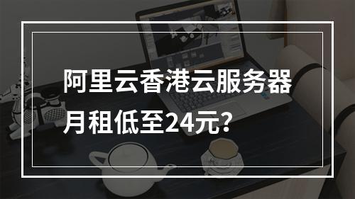 阿里云香港云服务器月租低至24元？