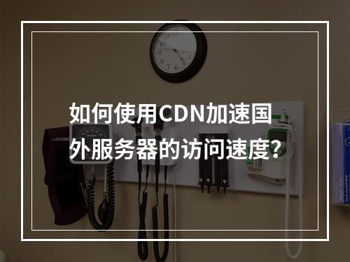 如何使用CDN加速国外服务器的访问速度?
