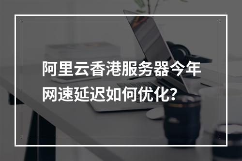 阿里云香港服务器今年网速延迟如何优化？