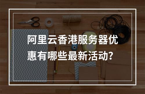 阿里云香港服务器优惠有哪些最新活动？