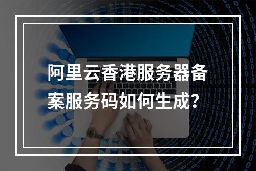 阿里云香港服务器备案服务码如何生成？