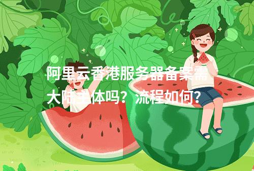 阿里云香港服务器备案需大陆主体吗？流程如何？