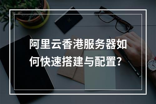 阿里云香港服务器如何快速搭建与配置？
