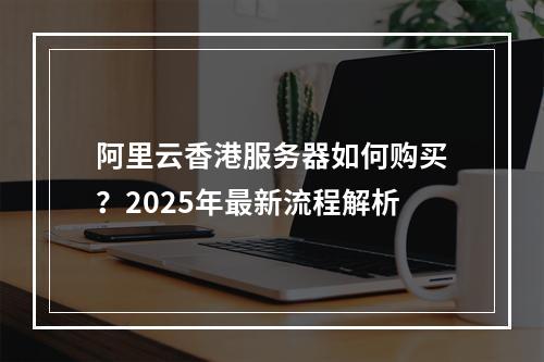 阿里云香港服务器如何购买？2025年最新流程解析